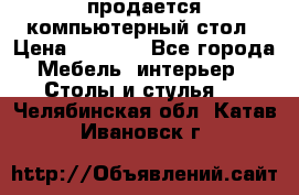 продается компьютерный стол › Цена ­ 1 000 - Все города Мебель, интерьер » Столы и стулья   . Челябинская обл.,Катав-Ивановск г.